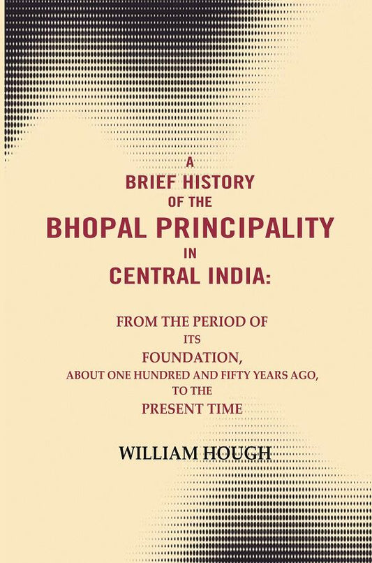 A brief History of the Bhopal principality in Central India: From the period of its foundation, about one hundred and fifty years ago, to the present time