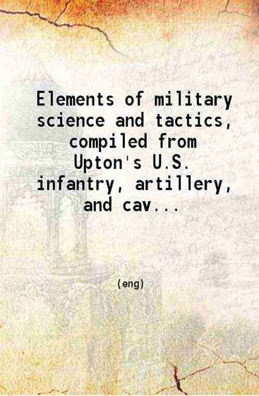 Elements of military science and tactics Compiled from Upton's U.S. infantry artillery and cavalry tactics Reed's Signal tactics the Army regulations of 1881 late orders from the A.G.O.