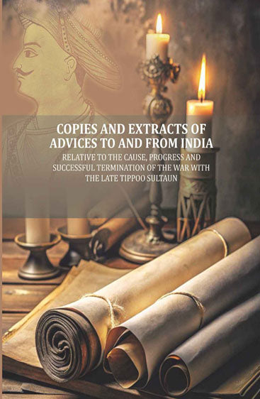 Copies and Extracts of Advices to and from India: relative to the Cause, Progress and Successful Termination of The War with the Late Tippoo Sultaun