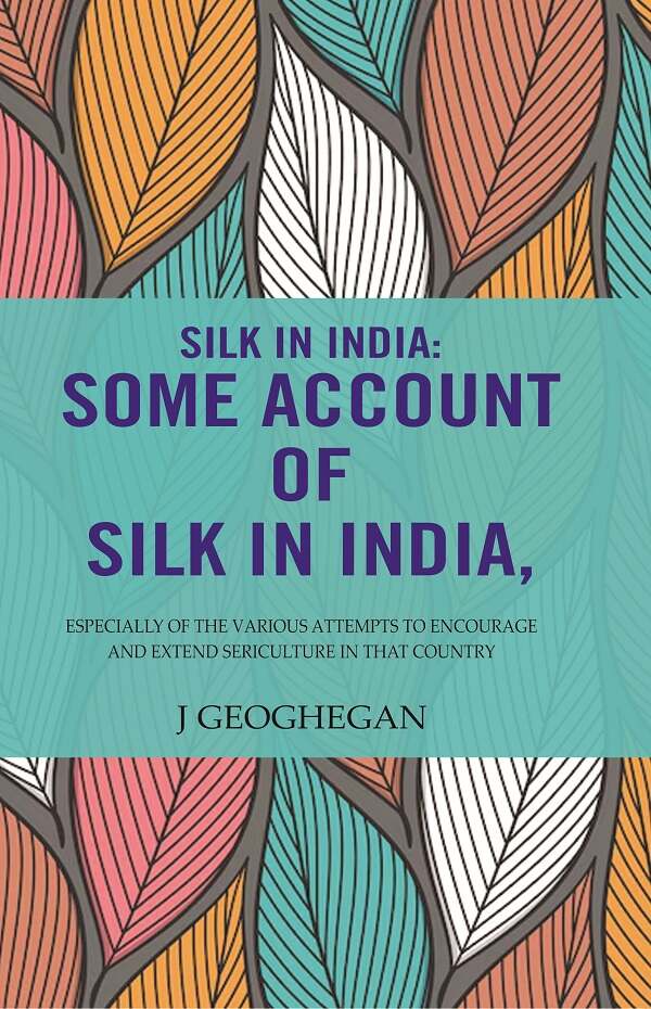 Silk In India: Some Account Of Silk In India: Especially Of The Various Attempts To Encourage And Extend Sericulture In That Country