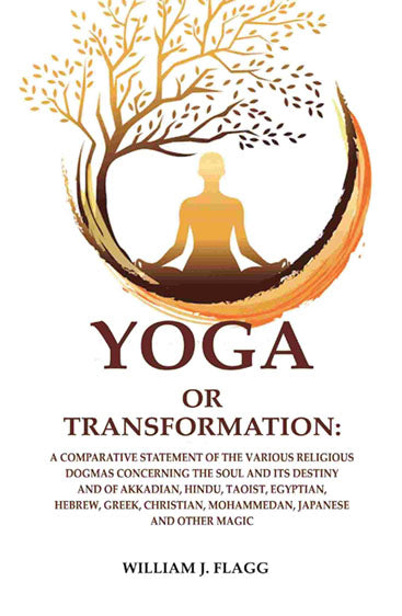 Yoga or Transformation: A Comparative Statement of the Various Religious Dogmas Concerning the soul and its Destiny and of Akkadian, Hindu, Taoist, Egyptian, Hebrew, Greek, Christian, Mohammedan, Japanese and other Magic