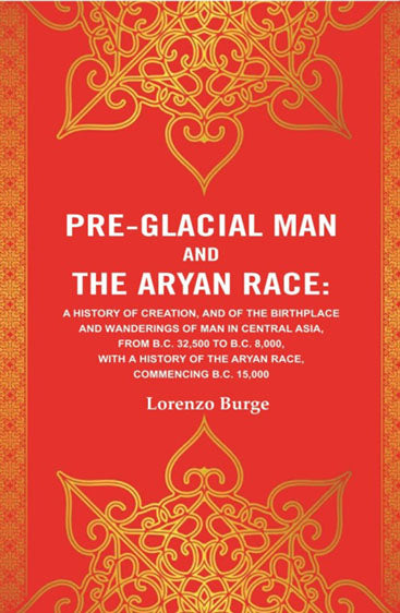 Pre-glacial Man and the Aryan Race: A History of Creation, and of the Birthplace and Wanderings of Man in Central Asia, from B.C. 32,500 to B.C. 8,000, with a History of the Aryan Race, Commencing B.C. 15,000