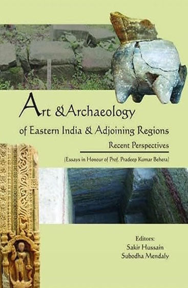 Art & Archaeology of Eastern India & Adjoining Regions: Recent Perspectives (Essays in Honour of Prof. Pradeep Kumar Behera)