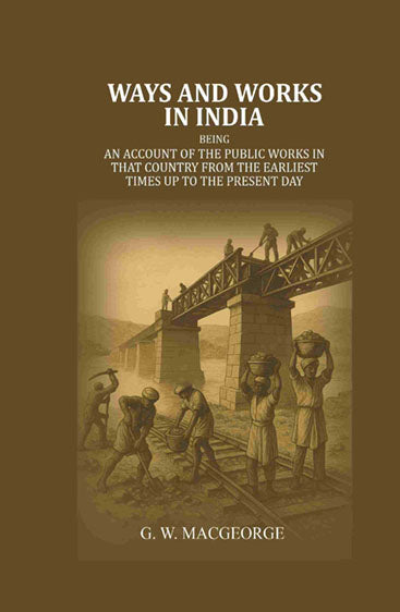 Ways and Works In India: Being an account of The Public Works In that Country from the Earliest Times Up to The Present Day