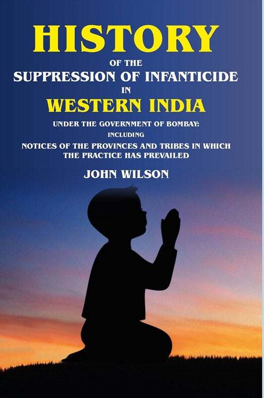 History of the Suppression of Infanticide in Western India Under the Government of Bombay Including Notices of the Provinces and Tribes in Which the Practice has Prevailed