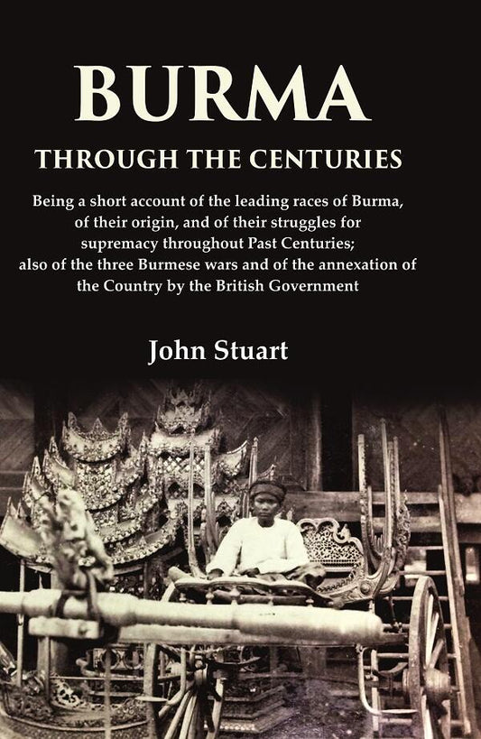 Burma Through the Centuries Being a short account of the leading races of Burma, of their origin, and of their struggles for supremacy throughout Past Centuries; also of the three Burmese wars and of the annexation of the Country by the British Government