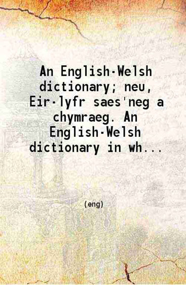 An English-Welsh dictionary; neu Eir-lyfr saes'neg a chymraeg. An English-Welsh dictionary in which the English words are accompanied by those which correspond with them in the Welsh language; carefully compiled from the best sources in both languages:
