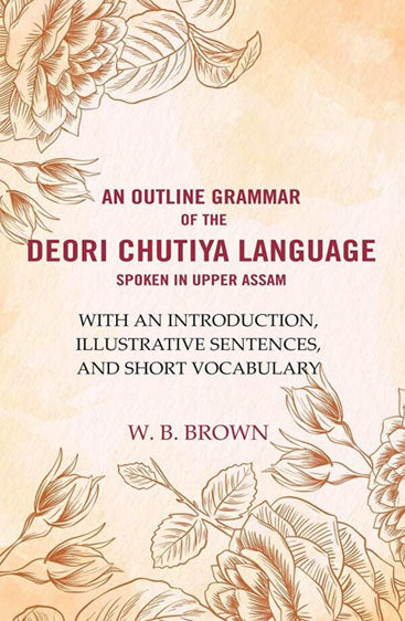 An Outline Grammar of the Deori Chutiya Language spoken in upper Assam: With an Introduction, Illustrative Sentences, and Short Vocabulary 