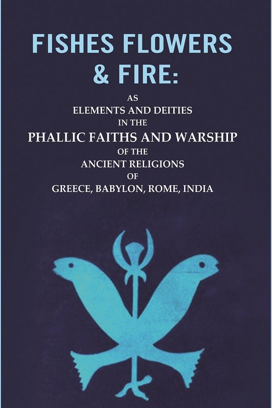 Fishes Flowers & Fire : AS Elements and Deities in the Phallic Faiths and Warship of the Ancient Religions of Greece, Babylon, Rome, India