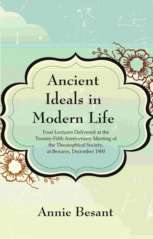 Ancient Ideals in Modern Life: Four Lectures Delivered at the Twenty-Fifth Anniversary Meeting of the Theosophical Society, at Benares, December 1900
