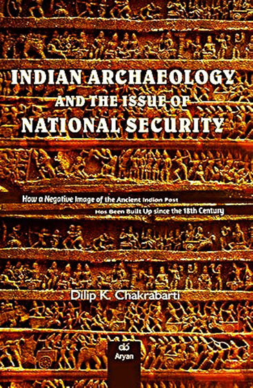 INDIAN ARCHAEOLOGY AND THE ISSUE OF NATIONAL SECURITY: How a Negative Image of Ancient Indian Past Has Been Built Up Since the 18th Century