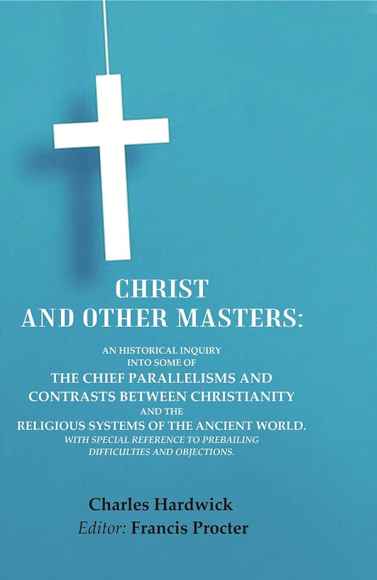 Christ and Other Masters: An Historical Inquiry into Some of the Chief Parallelisms and Contrasts between Christianity and the Religious Systems of the Ancient World. With Special Reference to Prevailing Difficulties and Objections.