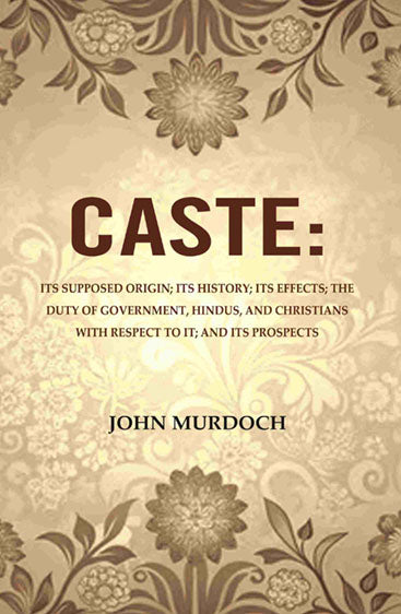 Caste: Its Supposed Origin; Its History; Its Effects; The Duty of Government, Hindus, and Christians with Respect to It; And Its Prospects